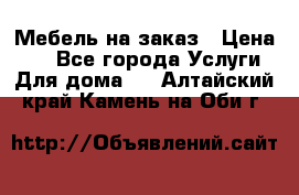 Мебель на заказ › Цена ­ 0 - Все города Услуги » Для дома   . Алтайский край,Камень-на-Оби г.